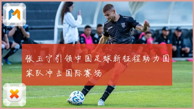 张玉宁引领中国足球新征程助力国家队冲击国际赛场
