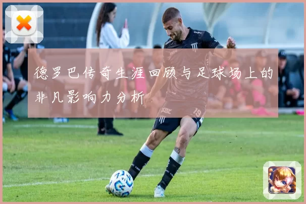 德罗巴传奇生涯回顾与足球场上的非凡影响力分析
