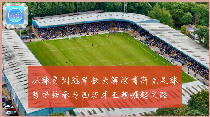 从球员到冠军教头解读博斯克足球哲学传承与西班牙王朝崛起之路