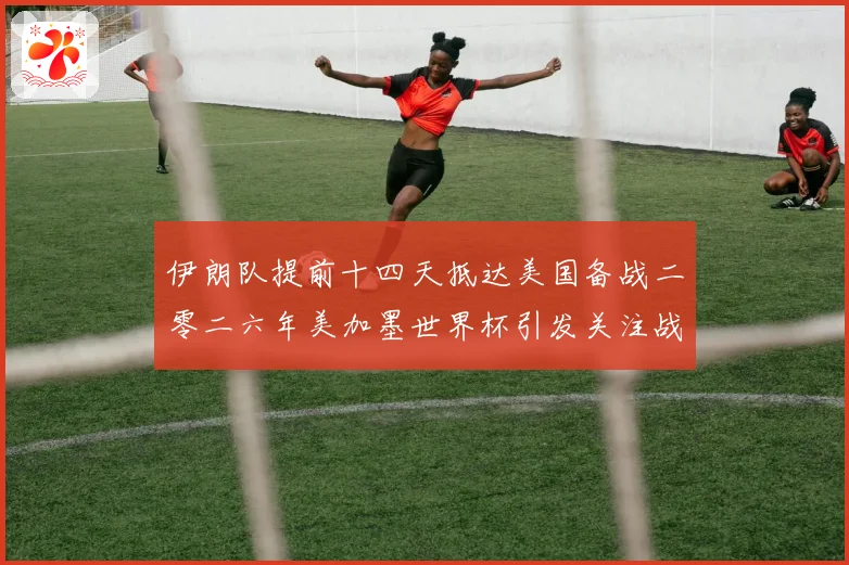 伊朗队提前十四天抵达美国备战二零二六年美加墨世界杯引发关注战术观察
