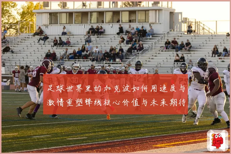 足球世界里的加克波如何用速度与激情重塑锋线核心价值与未来期待