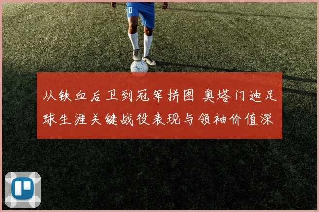 从铁血后卫到冠军拼图 奥塔门迪足球生涯关键战役表现与领袖价值深度全解析