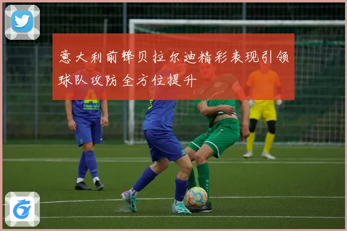 意大利前锋贝拉尔迪精彩表现引领球队攻防全方位提升