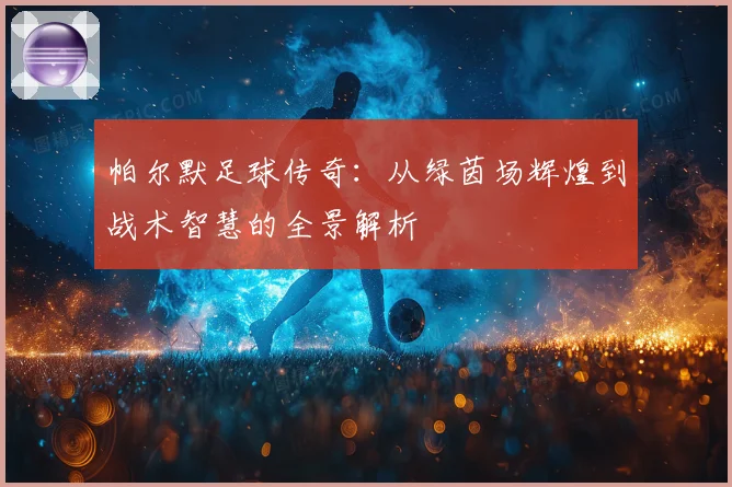 帕尔默足球传奇：从绿茵场辉煌到战术智慧的全景解析