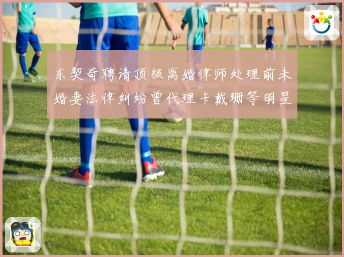 东契奇聘请顶级离婚律师处理前未婚妻法律纠纷曾代理卡戴珊等明星赛场复盘