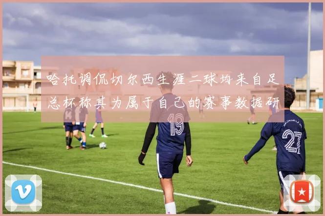 哈托调侃切尔西生涯二球均来自足总杯称其为属于自己的赛事数据研判