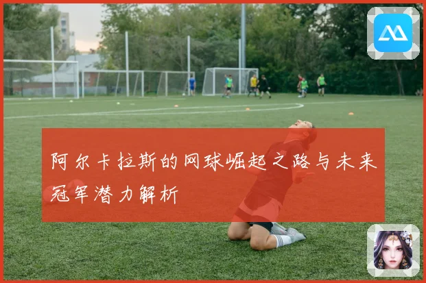 阿尔卡拉斯的网球崛起之路与未来冠军潜力解析