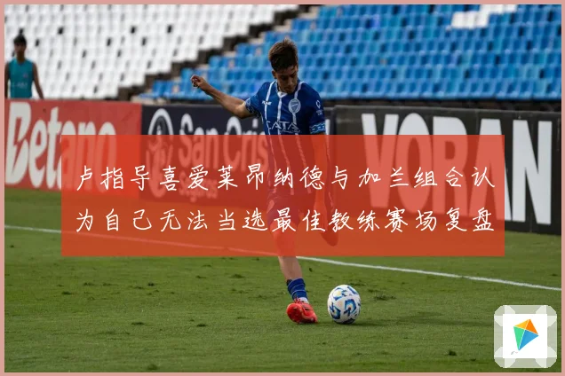 卢指导喜爱莱昂纳德与加兰组合认为自己无法当选最佳教练赛场复盘