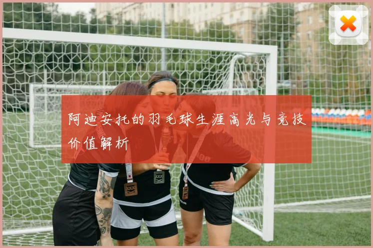 阿迪安托的羽毛球生涯高光与竞技价值解析