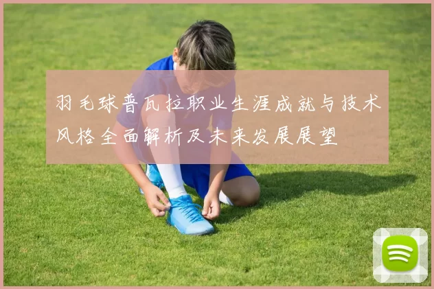 羽毛球普瓦拉职业生涯成就与技术风格全面解析及未来发展展望