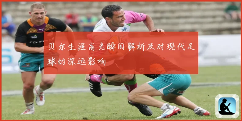 贝尔生涯高光瞬间解析及对现代足球的深远影响