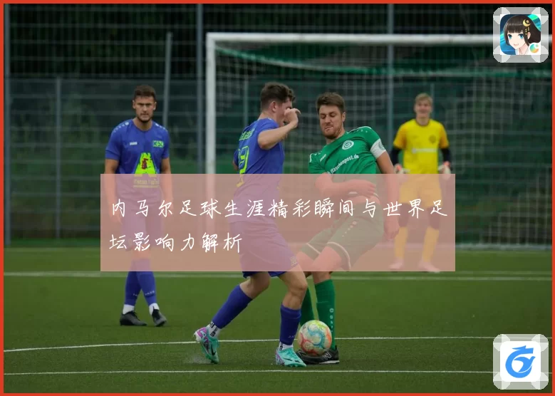 内马尔足球生涯精彩瞬间与世界足坛影响力解析