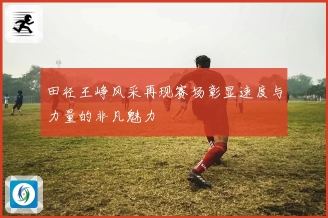 田径王峥风采再现赛场彰显速度与力量的非凡魅力