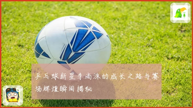 乒乓球新星李尚洙的成长之路与赛场辉煌瞬间揭秘