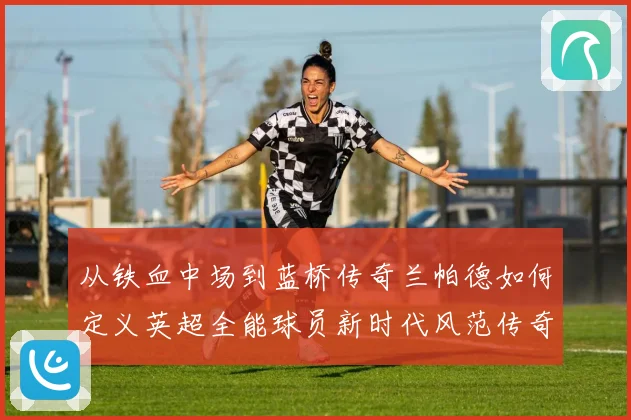 从铁血中场到蓝桥传奇兰帕德如何定义英超全能球员新时代风范传奇