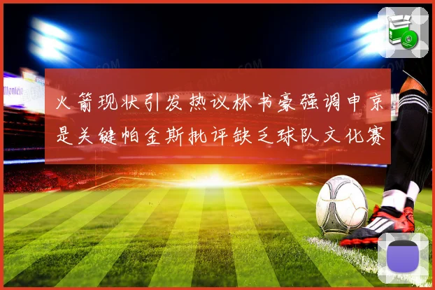 火箭现状引发热议林书豪强调申京是关键帕金斯批评缺乏球队文化赛场复盘