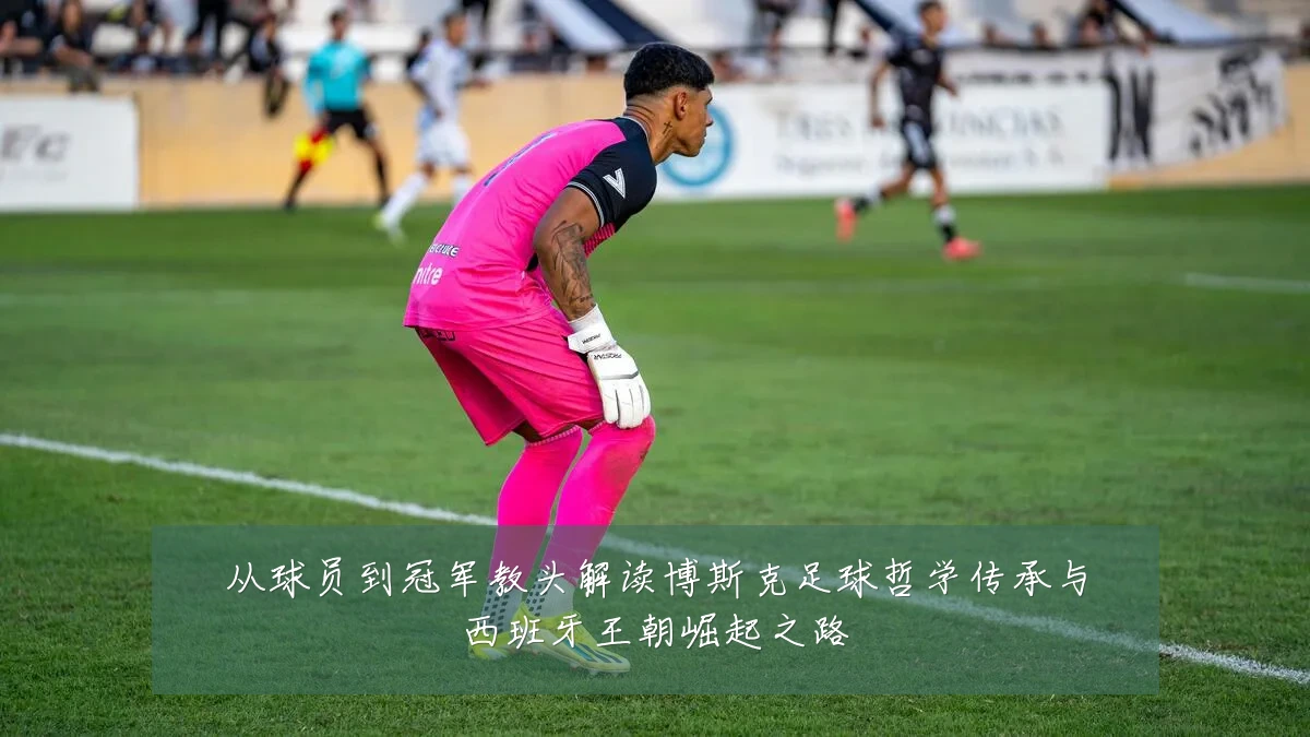 从球员到冠军教头解读博斯克足球哲学传承与西班牙王朝崛起之路