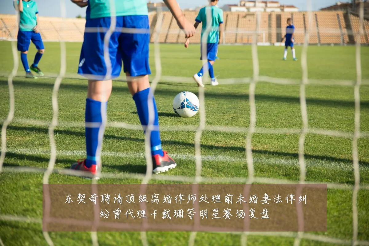 东契奇聘请顶级离婚律师处理前未婚妻法律纠纷曾代理卡戴珊等明星赛场复盘